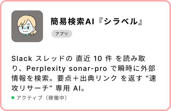 簡易検索AI『シラベル』Slack スレッドの 直近 10 件 を読み取り、Perplexity sonar-pro で瞬時に外部情報を検索。要点+出典リンク を返す “速攻リサーチ” 専用 AI。